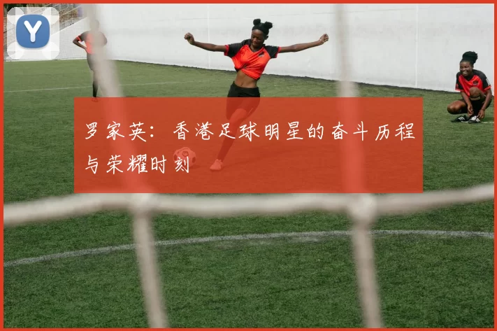 罗家英：香港足球明星的奋斗历程与荣耀时刻
