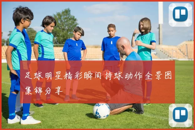 足球明星精彩瞬间持球动作全景图集锦分享
