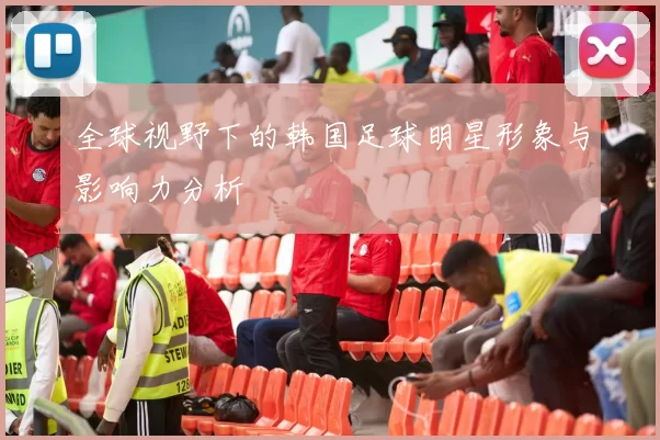 全球视野下的韩国足球明星形象与影响力分析