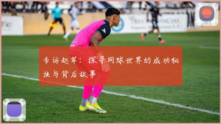 专访赵军：探寻网球世界的成功秘诀与背后故事