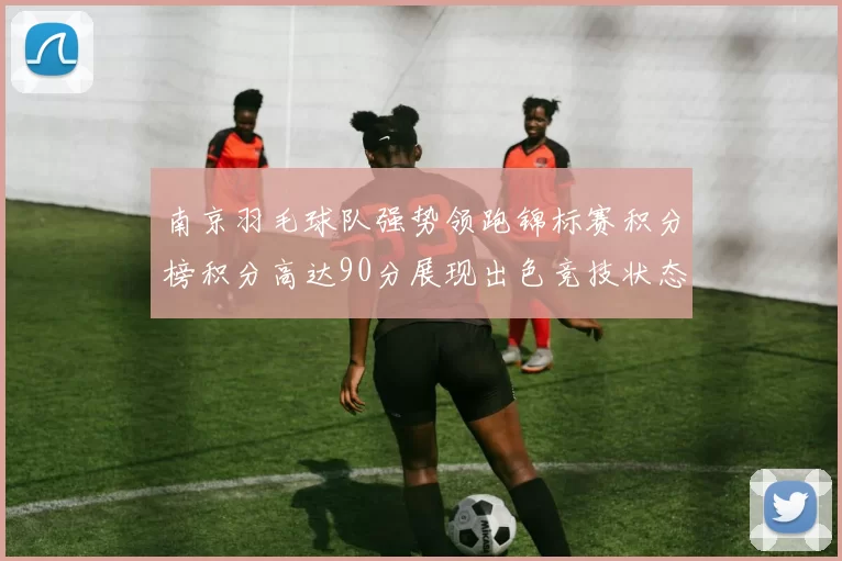 南京羽毛球队强势领跑锦标赛积分榜积分高达90分展现出色竞技状态
