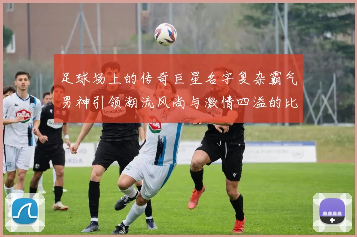 足球场上的传奇巨星名字复杂霸气男神引领潮流风尚与激情四溢的比赛瞬间