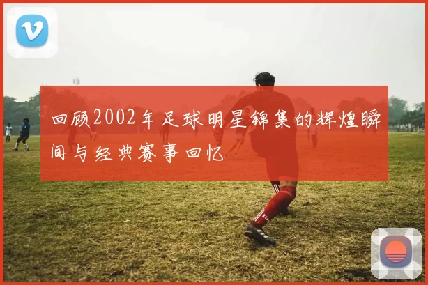 回顾2002年足球明星锦集的辉煌瞬间与经典赛事回忆