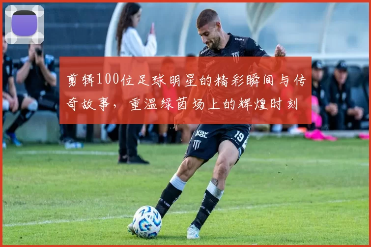剪辑100位足球明星的精彩瞬间与传奇故事，重温绿茵场上的辉煌时刻