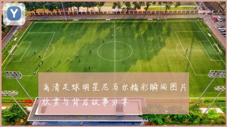 高清足球明星尼马尔精彩瞬间图片欣赏与背后故事分享