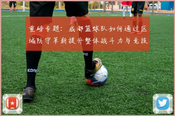 重磅专题：成都篮球队如何通过区域防守革新提升整体战斗力与竞技水平