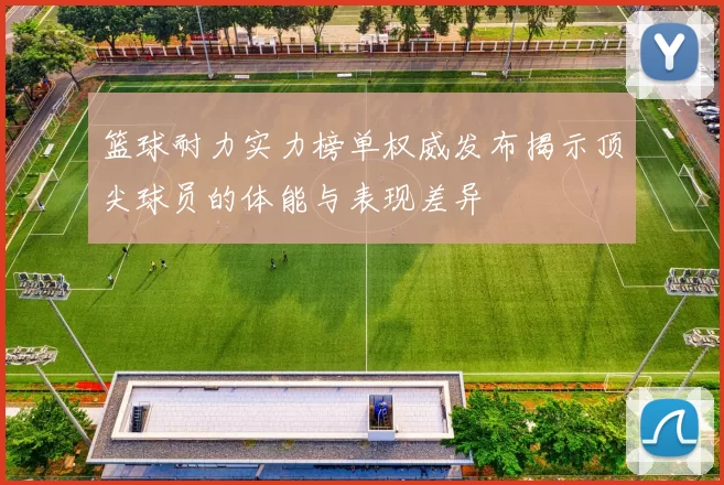 篮球耐力实力榜单权威发布揭示顶尖球员的体能与表现差异