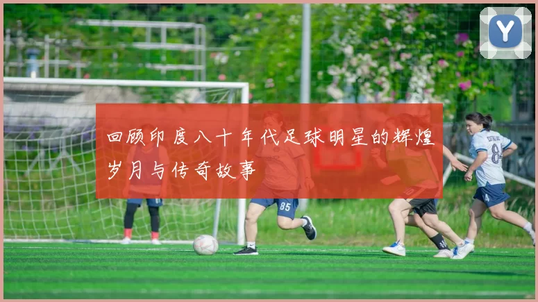 回顾印度八十年代足球明星的辉煌岁月与传奇故事