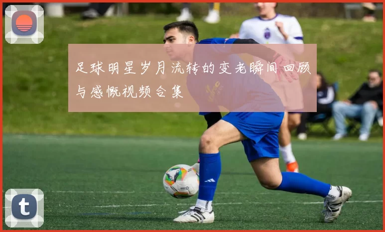 足球明星岁月流转的变老瞬间回顾与感慨视频合集