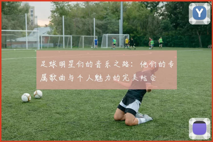 足球明星们的音乐之路：他们的专属歌曲与个人魅力的完美结合