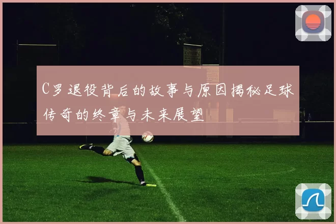C罗退役背后的故事与原因揭秘足球传奇的终章与未来展望