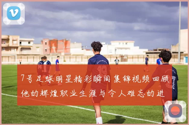 7号足球明星精彩瞬间集锦视频回顾他的辉煌职业生涯与令人难忘的进球时刻