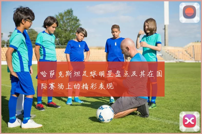 哈萨克斯坦足球明星盘点及其在国际赛场上的精彩表现