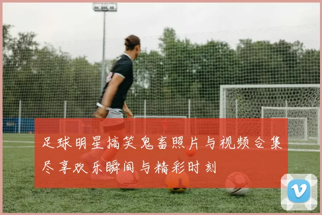 足球明星搞笑鬼畜照片与视频合集尽享欢乐瞬间与精彩时刻