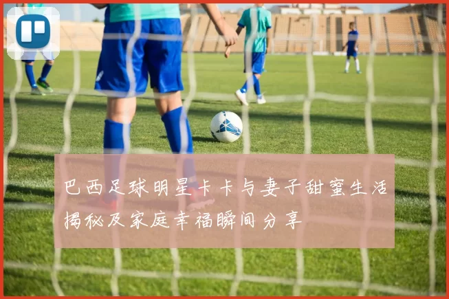 巴西足球明星卡卡与妻子甜蜜生活揭秘及家庭幸福瞬间分享