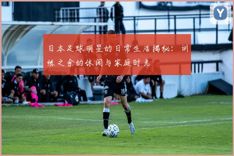 日本足球明星的日常生活揭秘：训练之余的休闲与家庭时光