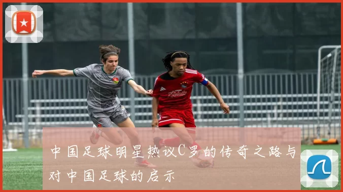 中国足球明星热议C罗的传奇之路与对中国足球的启示