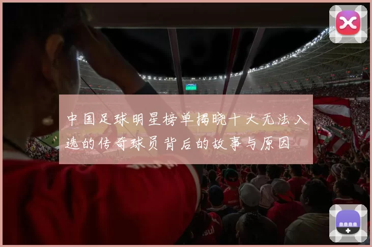 中国足球明星榜单揭晓十大无法入选的传奇球员背后的故事与原因