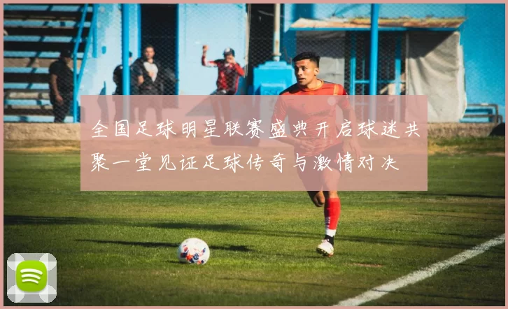 全国足球明星联赛盛典开启球迷共聚一堂见证足球传奇与激情对决