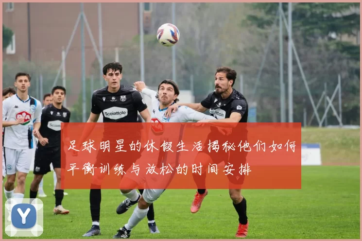 足球明星的休假生活揭秘他们如何平衡训练与放松的时间安排