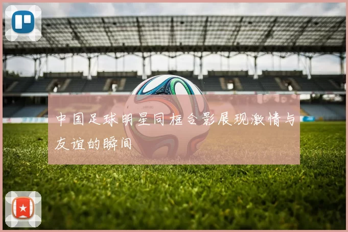 中国足球明星同框合影展现激情与友谊的瞬间