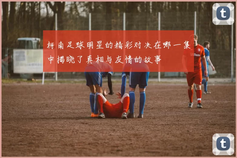 柯南足球明星的精彩对决在哪一集中揭晓了真相与友情的故事