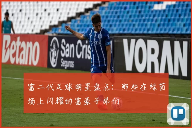 富二代足球明星盘点：那些在绿茵场上闪耀的富豪子弟们