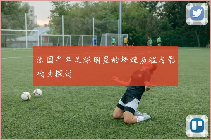 法国早年足球明星的辉煌历程与影响力探讨